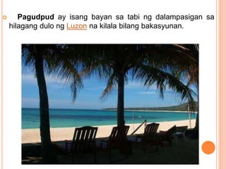  Pagudpud ay isang bayan sa tabi ng dalampasigan sa
hilagang dulo ng Luzon na kilala bilang bakasyunan.
 