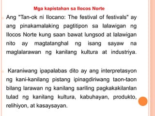 Mga kapistahan sa Ilocos Norte
o Ang "Tan-ok ni Ilocano: The festival of festivals" ay
ang pinakamalaking pagtitipon sa lalawigan ng
Ilocos Norte kung saan bawat lungsod at lalawigan
nito ay magtatanghal ng isang sayaw na
maglalarawan ng kanilang kultura at industriya.
o Karaniwang ipapalabas dito ay ang interpretasyon
ng kani-kanilang pistang ipinagdiriwang taon-taon
bilang larawan ng kanilang sariling pagkakakilanlan
tulad ng kanilang kultura, kabuhayan, produkto,
relihiyon, at kasaysayan.
 