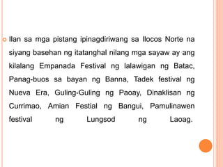  Ilan sa mga pistang ipinagdiriwang sa Ilocos Norte na
siyang basehan ng itatanghal nilang mga sayaw ay ang
kilalang Empanada Festival ng lalawigan ng Batac,
Panag-buos sa bayan ng Banna, Tadek festival ng
Nueva Era, Guling-Guling ng Paoay, Dinaklisan ng
Currimao, Amian Festial ng Bangui, Pamulinawen
festival ng Lungsod ng Laoag.
 