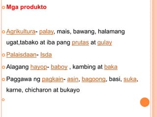  Mga produkto
 Agrikultura- palay, mais, bawang, halamang
ugat,tabako at iba pang prutas at gulay
 Palaisdaan- Isda
 Alagang hayop- baboy , kambing at baka
 Paggawa ng pagkain- asin, bagoong, basi, suka,
karne, chicharon at bukayo

 