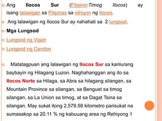  Ang Ilocos Sur (Filipino:Timog Ilocos) ay
isang lalawigan sa Pilipinas sa rehiyon ng Ilocos.
 Ang lalawigan ng Ilocos Sur ay nahahati sa 2 lungsod.
 Mga Lungsod
 Lungsod ng Vigan
 Lungsod ng Candon
 Matatagpuan ang lalawigan ng Ilocos Sur sa kanlurang
baybayin ng Hilagang Luzon. Naghahanggan ang ito sa
Ilocos Norte sa Hilaga, sa Abra sa hilagang silangan, sa
Mountain Province sa silangan, sa Benguet sa timog
silangan, sa La Union sa timog, at sa Dagat Tsina sa
silangan. May sukat itong 2,579.58 kilometro parisukat na
sumasakop sa 20.11 % ng kabuuang area ng Rehiyong 1
 