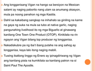  Ang longganisang Vigan na hango sa bersiyon na Mexican
salami ay naging paborito nang ulam sa anumang okasyon,
mula pa noong panahon ng mga Kastila.
 Dahil sa kakaibang sangkap na inihahalo sa giniling na karne
na gaya ng suka na mula sa tubo at native garlic, naging
pangunahing livelihood ito ng mga Bigueño at ginawang
kanilang One Town One Product (OTOP). Kinikilala na rin
ngayon ang Vigan bilang top producer ng longganisa.
 Nakadiskubre pa ng iba’t ibang putahe na ang sahog ay
longganisa, kaya lalo itong naging mabili.
 Tuwing ikatlong linggo ng Enero ay ipinagdiriwang ng Vigan
ang kanilang pista na kumikilala sa kanilang patron na si
Saint Paul The Apostle.
 