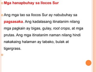  Mga hanapbuhay sa Ilocos Sur
 Ang mga tao sa Ilocos Sur ay nabubuhay sa
pagsasaka. Ang kadalasang itinatanim nilang
mga pagkain ay bigas, gulay, root crops, at mga
prutas. Ang mga itinatanim naman nilang hindi
nakakaing halaman ay tabako, bulak at
tigergrass.

 