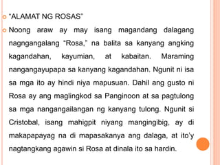  “ALAMAT NG ROSAS”
 Noong araw ay may isang magandang dalagang
nagngangalang “Rosa,” na balita sa kanyang angking
kagandahan, kayumian, at kabaitan. Maraming
nangangayupapa sa kanyang kagandahan. Ngunit ni isa
sa mga ito ay hindi niya mapusuan. Dahil ang gusto ni
Rosa ay ang maglingkod sa Panginoon at sa pagtulong
sa mga nangangailangan ng kanyang tulong. Ngunit si
Cristobal, isang mahigpit niyang mangingibig, ay di
makapapayag na di mapasakanya ang dalaga, at ito’y
nagtangkang agawin si Rosa at dinala ito sa hardin.
 