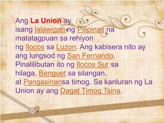 Ang La Union ay
isang lalawigan ng Pilipinas na
matatagpuan sa rehiyon
ng Ilocos sa Luzon. Ang kabisera nito ay
ang lungsod ng San Fernando.
Pinalilibutan ito ng Ilocos Sur sa
hilaga, Benguet sa silangan,
at Pangasinansa timog. Sa kanluran ng La
Union ay ang Dagat Timog Tsina.
 