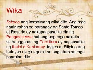 Wika
Ilokano ang karaniwang wika dito. Ang mga
naninirahan sa barangay ng Santo Tomas
at Rosario ay nakapagsasalita din ng
Pangasinense habang ang mga nakatira
sa hangganan ng Cordillera ay nagsasalita
ng Ibaloi o Kankanay. Ingles at Filipino ang
batayan na ginagamit sa pagtuturo sa mga
paaralan dito.
 