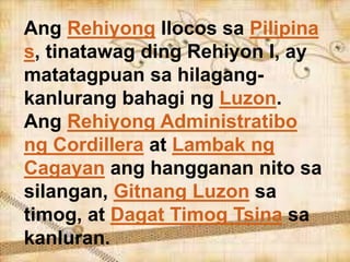 Ang Rehiyong Ilocos sa Pilipina
s, tinatawag ding Rehiyon I, ay
matatagpuan sa hilagang-
kanlurang bahagi ng Luzon.
Ang Rehiyong Administratibo
ng Cordillera at Lambak ng
Cagayan ang hangganan nito sa
silangan, Gitnang Luzon sa
timog, at Dagat Timog Tsina sa
kanluran.
 