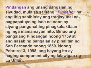 Pindangan ang unang pangalan ng
siyudad, mula sa salitang “Pindang“ na
ang ibig sabihin ay ang tradisyunal na
pagpapatuyo ng isda na noon ay
siyang pangunahing pinagkakakitaan
ng mga mamamayan nito. Binuo ang
pangalang Pindangan noong 1759 at
ang nasabing pangalan ay pinalitan ng
San Fernando noong 1850. Noong
Pebrero13, 1998, ang bayang ito ay
naging component city ng lalawigan ng
La Union.
 
