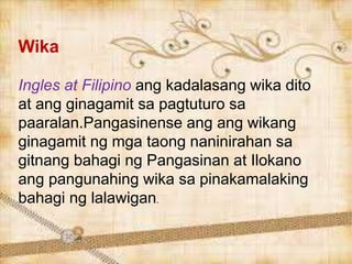 Wika
Ingles at Filipino ang kadalasang wika dito
at ang ginagamit sa pagtuturo sa
paaralan.Pangasinense ang ang wikang
ginagamit ng mga taong naninirahan sa
gitnang bahagi ng Pangasinan at Ilokano
ang pangunahing wika sa pinakamalaking
bahagi ng lalawigan.
 