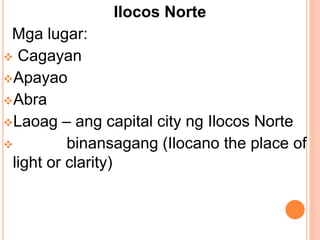Ilocos Norte
Mga lugar:
 Cagayan
Apayao
Abra
Laoag – ang capital city ng Ilocos Norte
 binansagang (Ilocano the place of
light or clarity)
 