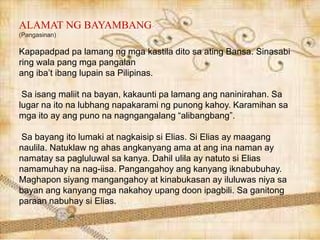 ALAMAT NG BAYAMBANG
(Pangasinan)
Kapapadpad pa lamang ng mga kastila dito sa ating Bansa. Sinasabi
ring wala pang mga pangalan
ang iba’t ibang lupain sa Pilipinas.
Sa isang maliit na bayan, kakaunti pa lamang ang naninirahan. Sa
lugar na ito na lubhang napakarami ng punong kahoy. Karamihan sa
mga ito ay ang puno na nagngangalang “alibangbang”.
Sa bayang ito lumaki at nagkaisip si Elias. Si Elias ay maagang
naulila. Natuklaw ng ahas angkanyang ama at ang ina naman ay
namatay sa pagluluwal sa kanya. Dahil ulila ay natuto si Elias
namamuhay na nag-iisa. Pangangahoy ang kanyang iknabubuhay.
Maghapon siyang mangangahoy at kinabukasan ay iluluwas niya sa
bayan ang kanyang mga nakahoy upang doon ipagbili. Sa ganitong
paraan nabuhay si Elias.
 