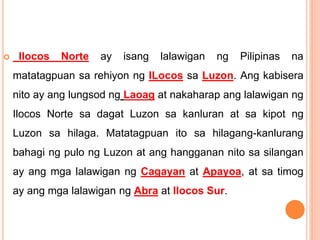 Ilocos Norte ay isang lalawigan ng Pilipinas na
matatagpuan sa rehiyon ng ILocos sa Luzon. Ang kabisera
nito ay ang lungsod ng Laoag at nakaharap ang lalawigan ng
Ilocos Norte sa dagat Luzon sa kanluran at sa kipot ng
Luzon sa hilaga. Matatagpuan ito sa hilagang-kanlurang
bahagi ng pulo ng Luzon at ang hangganan nito sa silangan
ay ang mga lalawigan ng Cagayan at Apayoa, at sa timog
ay ang mga lalawigan ng Abra at Ilocos Sur.
 