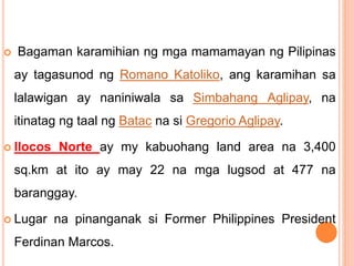  Bagaman karamihian ng mga mamamayan ng Pilipinas
ay tagasunod ng Romano Katoliko, ang karamihan sa
lalawigan ay naniniwala sa Simbahang Aglipay, na
itinatag ng taal ng Batac na si Gregorio Aglipay.
 Ilocos Norte ay my kabuohang land area na 3,400
sq.km at ito ay may 22 na mga lugsod at 477 na
baranggay.
 Lugar na pinanganak si Former Philippines President
Ferdinan Marcos.
 