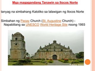 Mga magagandang Tanawin sa Ilocos Norte
tanyag na simbahang Katoliko sa lalawigan ng Ilocos Norte
Simbahan ng Paoay Church (St. Augustine Church) -
Napabiliang sa UNESCO World Heritage Site noong 1993
 