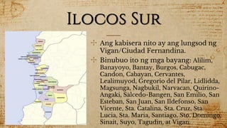 Ilocos Sur
✣ Ang kabisera nito ay ang lungsod ng
Vigan/Ciudad Fernandina.
✣ Binubuo ito ng mga bayang: Alilim,
Banayoyo, Bantay, Burgos, Cabugac,
Candon, Cabayan, Cervantes,
Lealimuyod, Gregorio del Pilar, Lidlidda,
Magsunga, Nagbukil, Narvacan, Quirino-
Angaki, Salcedo-Bangen, San Emilio, San
Esteban, San Juan, San Ildefonso, San
Vicente, Sta. Catalina, Sta. Cruz, Sta.
Lucia, Sta. Maria, Santiago, Sto. Domingo,
Sinait, Suyo, Tagudin, at Vigan.
 