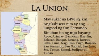 La Union
✣ May sukat na 1,493 sq. km.
✣ Ang kabisera nito ay ang
lungsod ng San Fernando.
✣ Binubuo ito ng mga bayang:
Agoo, Aringay, Bacnotan, Bagulin,
Balacan, Bangar, Bauang, Burgos,
Caba, Luna, Naguillan, Pugo, Rosario,
San Fernando, San Gabriel, San Juan,
Sto. Tomas, Santol, Sudipen at
Tubao.
 