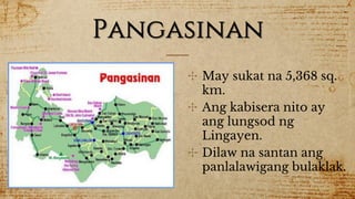 Pangasinan
✣ May sukat na 5,368 sq.
km.
✣ Ang kabisera nito ay
ang lungsod ng
Lingayen.
✣ Dilaw na santan ang
panlalawigang bulaklak.
 
