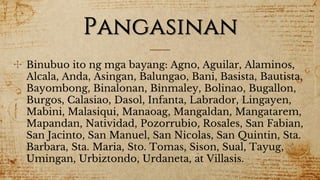 Pangasinan
✣ Binubuo ito ng mga bayang: Agno, Aguilar, Alaminos,
Alcala, Anda, Asingan, Balungao, Bani, Basista, Bautista,
Bayombong, Binalonan, Binmaley, Bolinao, Bugallon,
Burgos, Calasiao, Dasol, Infanta, Labrador, Lingayen,
Mabini, Malasiqui, Manaoag, Mangaldan, Mangatarem,
Mapandan, Natividad, Pozorrubio, Rosales, San Fabian,
San Jacinto, San Manuel, San Nicolas, San Quintin, Sta.
Barbara, Sta. Maria, Sto. Tomas, Sison, Sual, Tayug,
Umingan, Urbiztondo, Urdaneta, at Villasis.
 
