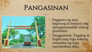 Pangasinan
✣ Paggawa ng asin,
bagoong at bukayo ang
ipinagmamalaki nilang
produkto.
✣ Panggalatok, Tagalog at
Ingles ang mga wikang
sinasalita ng mga
naninirihan dito.
 