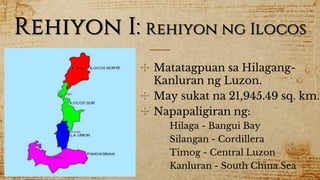 Rehiyon I: Rehiyon ng Ilocos
✣ Matatagpuan sa Hilagang-
Kanluran ng Luzon.
✣ May sukat na 21,945.49 sq. km.
✣ Napapaligiran ng:
Hilaga - Bangui Bay
Silangan - Cordillera
Timog - Central Luzon
Kanluran - South China Sea
 