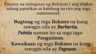 Patuloy na iniingatan ng Rehiyon 1 ang angkin
nilang panitikan at kabilang na rito ang mga
sumusunod:
• Bugtong ng mga Ilokano na kung
tawagin nila ay Burburtia.
• Pabitla naman ito sa mga taga-
Pangasinan.
• Kawaikaan ng mga Ilokano na kung
tawagin nila ay Pagsasao.
 