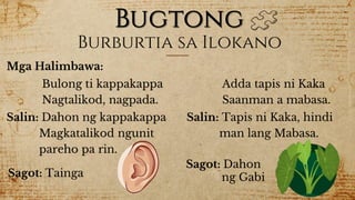 Bugtong
Mga Halimbawa:
Burburtia sa Ilokano
Bulong ti kappakappa
Nagtalikod, nagpada.
Salin: Dahon ng kappakappa
Magkatalikod ngunit
pareho pa rin.
Sagot: Tainga
Adda tapis ni Kaka
Saanman a mabasa.
Salin: Tapis ni Kaka, hindi
man lang Mabasa.
Sagot: Dahon
ng Gabi
 