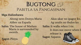 Bugtong
Mga Halimbawa:
Pabitla sa Pangasinan
Abong nem Donya Maria
Aliber na Espada
Salin: The house of Madam
Maria is surrounded by
swords.
Sagot: Pinya
Akas-akar no ipagor ko.
Ag onalis no ibulos ko.
Salin: It walks when I tie.
It does not move when I
release it.
Sagot: Sapatos
 