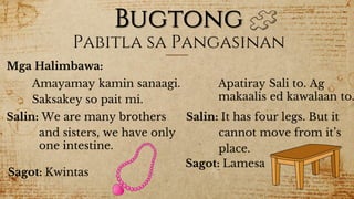 Bugtong
Mga Halimbawa:
Pabitla sa Pangasinan
Amayamay kamin sanaagi.
Saksakey so pait mi.
Salin: We are many brothers
and sisters, we have only
one intestine.
Sagot: Kwintas
Apatiray Sali to. Ag
makaalis ed kawalaan to.
Salin: It has four legs. But it
cannot move from it’s
place.
Sagot: Lamesa
 