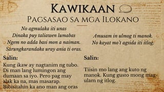 Kawikaan
Pagsasao sa mga Ilokano
No agmulaka iti unas
Dinaka puy taliawen lumabas
Ngem no adda basi mon a naiman.
Sarungkarandaka uray ania ti oras.
Salin:
Kung ikaw ay nagtanim ng tubo.
Di man lang lumingon ang
dumaan sa iyo. Pero pag may
alak ka na, mas masarap.
Bibisitahin ka ano man ang oras
Amusam in ulmog ti manok.
No kayat mo’t agsida iti itlog.
Salin:
Tiisin mo lang ang kuto ng
manok. Kung gusto mong mag-
ulam ng itlog.
 