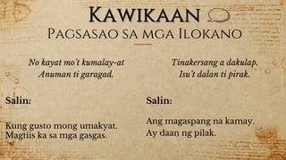 Kawikaan
Pagsasao sa mga Ilokano
No kayat mo’t kumalay-at
Anuman ti garagad.
Salin:
Kung gusto mong umakyat.
Magtiis ka sa mga gasgas.
Tinakersang a dakulap.
Isu’t dalan ti pirak.
Salin:
Ang magaspang na kamay.
Ay daan ng pilak.
 