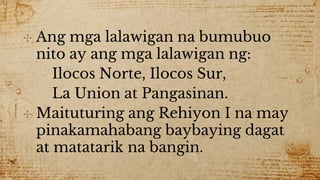 ✣ Ang mga lalawigan na bumubuo
nito ay ang mga lalawigan ng:
Ilocos Norte, Ilocos Sur,
La Union at Pangasinan.
✣ Maituturing ang Rehiyon I na may
pinakamahabang baybaying dagat
at matatarik na bangin.
 