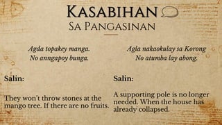 Kasabihan
Sa Pangasinan
Agda topakey manga.
No anngapoy bunga.
Salin:
They won’t throw stones at the
mango tree. If there are no fruits.
Agla nakaokulay sa Korong
No atumba lay abong.
Salin:
A supporting pole is no longer
needed. When the house has
already collapsed.
 