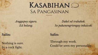 Kasabihan
Sa Pangasinan
Anggapoy siguro.
Ed bolang.
Salin:
Nothing is sure.
In a cock fight.
Dakel ed trabahok.
So pakanengriengay inkatcok.
Salin:
Through my work.
Could be seen my personality.
 