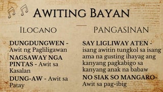 Awiting Bayan
Ilocano
DUNGDUNGWEN -
Awit ng Pagliligawan
NAGSAWAY NGA
PINTAS - Awit sa
Kasalan
DUNG-AW - Awit sa
Patay
PANGASINAN
SAY LIGLIWAY ATEN -
isang awitin tungkol sa isang
ama na gusting ihayag ang
kanyang pagkabigo sa
kanyang anak na babaw
NO SIAK SO MANGARO-
Awit sa pag-ibig
 