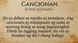 Cancionan
(Pangasinan)
Ito ay debate sa musika at panulaan, Ang
cancionan ay nilalapatan ng tama at
wastong himig sa isang pagtatanghal.
Hindi ito lagging inaawit. Ito rin ay
binubuo ng iba’t-ibang bahagi:
 