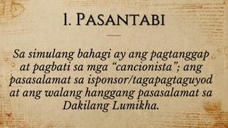 1. Pasantabi
Sa simulang bahagi ay ang pagtanggap
at pagbati sa mga “cancionista”; ang
pasasalamat sa isponsor/tagapagtaguyod
at ang walang hanggang pasasalamat sa
Dakilang Lumikha.
 
