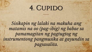 4. Cupido
Sisikapin ng lalaki na makuha ang
matamis na oo (pag-ibig) ng babae sa
pamamagitan ng pagtugtog ng
instrumentong pangmusika at gayundin sa
pagsasalita.
 
