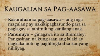 Kaugalian sa Pag-aasawa
✣ Kasunduan sa pag-aasawa – ang mga
magulang ay nakikipagkasundo para sa
paglagay sa tahimik ng kanilang anak.
✣ Panunuyo – ginagawa ito sa Binmaley,
Pangasinan na kung saan ang lalaki ay
nagkakaloob ng paglilingkod sa kanyang
nililiyag.
 