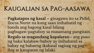 Kaugalian sa Pag-aasawa
✣ Pagkatapos ng kasal – ginagawa ito sa Pidid,
Ilocos Norte na kung saan inihahatid ng
banda ang bagong kasal bilang
pagbugaw/pagtaboy sa masamang pangitain.
✣ Regalo sa magandang kapalaran– ang puso
ng baka/kalabaw/baboy ay inihahatid sa
bahay ng babaeng ikakasal sagisag ng pag-
ibig at katapatan ng lalaki.
 
