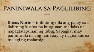 Paniniwala sa Paglilibing
✣ Ilocos Norte – inililibing nila ang patay sa
ilalim ng kusina na kung saan madalas na
napagtatapunan ng tubig. Sapagkat may
paniniwala na ang namatay ay nagnanais na
malagi ng malamig.
 