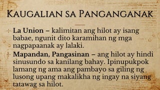 Kaugalian sa Panganganak
✣ La Union – kalimitan ang hilot ay isang
babae, ngunit dito karamihan ng mga
nagpapaanak ay lalaki.
✣ Mapandan, Pangasinan – ang hilot ay hindi
sinusundo sa kanilang bahay. Ipinupukpok
lamang ng ama ang pambayo sa giling ng
lusong upang makalikha ng ingay na siyang
tatawag sa hilot.
 