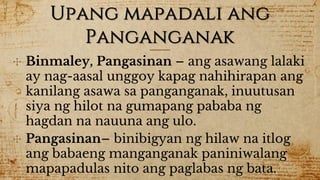 Upang mapadali ang
Panganganak
✣ Binmaley, Pangasinan – ang asawang lalaki
ay nag-aasal unggoy kapag nahihirapan ang
kanilang asawa sa panganganak, inuutusan
siya ng hilot na gumapang pababa ng
hagdan na nauuna ang ulo.
✣ Pangasinan– binibigyan ng hilaw na itlog
ang babaeng manganganak paniniwalang
mapapadulas nito ang paglabas ng bata.
 