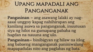 Upang mapadali ang
Panganganak
✣ Pangasinan – ang asawang lalaki ay nag-
aasal unggoy kapag nahihirapan ang
kanilang asawa sa panganganak, inuutusan
siya ng hilot na gumapang pababa ng
hagdan na nauuna ang ulo.
✣ Pangasinan– binibigyan ng hilaw na itlog
ang babaeng manganganak paniniwalang
mapapadulas nito ang paglabas ng bata.
 
