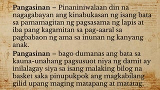✣ Pangasinan – Pinaniniwalaan din na
nagagabayan ang kinabukasan ng isang bata
sa pamamagitan ng pagsasama ng lapis at
iba pang kagamitan sa pag-aaral sa
pagbabaon ng ama sa inunan ng kanyang
anak.
✣ Pangasinan – bago dumanas ang bata sa
kauna-unahang pagsusuot niya ng damit ay
inilalagay siya sa isang malaking bilog na
basket saka pinupukpok ang magkabilang
gilid upang maging matapang at matatag.
 