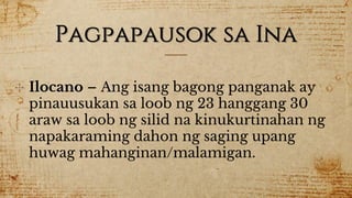 Pagpapausok sa Ina
✣ Ilocano – Ang isang bagong panganak ay
pinauusukan sa loob ng 23 hanggang 30
araw sa loob ng silid na kinukurtinahan ng
napakaraming dahon ng saging upang
huwag mahanginan/malamigan.
 