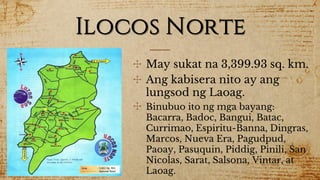 Ilocos Norte
✣ May sukat na 3,399.93 sq. km.
✣ Ang kabisera nito ay ang
lungsod ng Laoag.
✣ Binubuo ito ng mga bayang:
Bacarra, Badoc, Bangui, Batac,
Currimao, Espiritu-Banna, Dingras,
Marcos, Nueva Era, Pagudpud,
Paoay, Pasuquin, Piddig, Pinili, San
Nicolas, Sarat, Salsona, Vintar, at
Laoag.
 