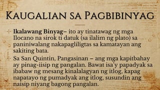Kaugalian sa Pagbibinyag
✣ Ikalawang Binyag– ito ay tinatawag ng mga
Ilocano na sirok ti datuk (sa ilalim ng plato) sa
paniniwalang nakapagliligtas sa kamatayan ang
sakiting bata.
✣ Sa San Quintin, Pangasinan – ang mga kapitbahay
ay pinag-iisip ng pangalan. Bawat isa’y papadyak sa
ibabaw ng mesang kinalalagyan ng itlog, kapag
napatayo ng pumadyak ang itlog, susundin ang
naisip niyang bagong pangalan.
 
