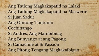 ✣ Ang Tatlong Magkakapatid na Lalaki
✣ Ang Tatlong Magkakapatid na Maswerte
✣ Si Juan Sadut
✣ Ang Gintong Tuntunin
✣ Cochinango
✣ Si Andres, Ang Mambibitag
✣ Ang Bunyango at ang Pagong
✣ Si Camachile at Si Passion
✣ Ang Pitong Tengang Magkakaibigan
 