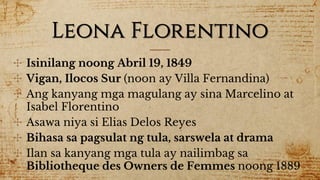 Leona Florentino
✣ Isinilang noong Abril 19, 1849
✣ Vigan, Ilocos Sur (noon ay Villa Fernandina)
✣ Ang kanyang mga magulang ay sina Marcelino at
Isabel Florentino
✣ Asawa niya si Elias Delos Reyes
✣ Bihasa sa pagsulat ng tula, sarswela at drama
✣ Ilan sa kanyang mga tula ay nailimbag sa
Bibliotheque des Owners de Femmes noong 1889
 
