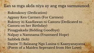 Ilan sa mga akda niya ay ang mga sumusunod:
✣ Ruknuknoy (Dedication)
✣ Agpaay Ken Carmen (For Carmen)
✣ Ruknoy iti Kaadlawan ni Castora (Dedicated to
Castora on her Birthday)
✣ Pinagpakada (Bidding Goodbye)
✣ Nalpay a Namnama (Frustrated Hope)
✣ Saibbek (Sob)
✣ Daniw Ti Balasang Nga Lusina ti Kaanyanayatna
(Poem of a Maiden Seperated from Her Love)
 